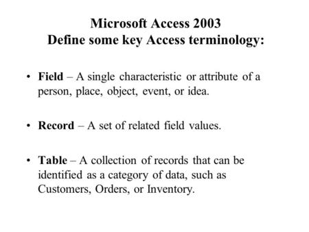 Microsoft Access 2003 Define some key Access terminology: Field – A single characteristic or attribute of a person, place, object, event, or idea. Record.