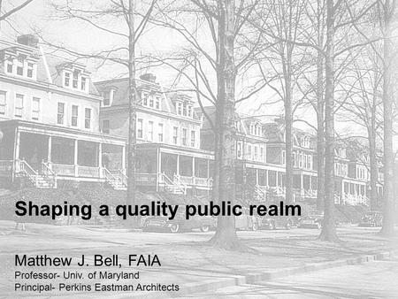 Shaping a quality public realm Matthew J. Bell, FAIA Professor- Univ. of Maryland Principal- Perkins Eastman Architects.