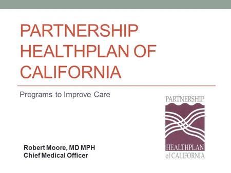 PARTNERSHIP HEALTHPLAN OF CALIFORNIA Programs to Improve Care Robert Moore, MD MPH Chief Medical Officer.