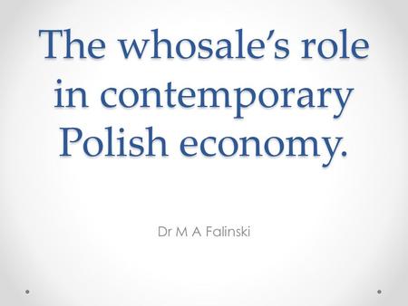 The whosale’s role in contemporary Polish economy. The whosale’s role in contemporary Polish economy. Dr M A Falinski.