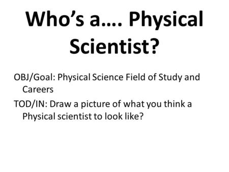 Who’s a…. Physical Scientist? OBJ/Goal: Physical Science Field of Study and Careers TOD/IN: Draw a picture of what you think a Physical scientist to look.