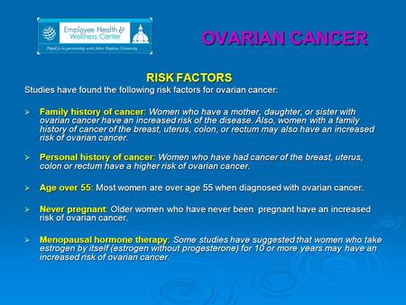 OVARIAN CANCER RISK FACTORS Studies have found the following risk factors for ovarian cancer:  Family history of cancer: Women who have a mother, daughter,