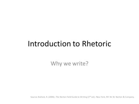 Introduction to Rhetoric Why we write? Source: Bullock, R. (2006). The Norton Field Guide to Writing (3 rd ed.). New York, NY: W. W. Norton & Company.