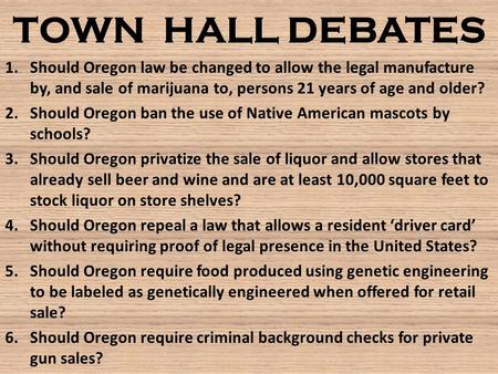 TOWN HALL DEBATES 1.Should Oregon law be changed to allow the legal manufacture by, and sale of marijuana to, persons 21 years of age and older? 2.Should.