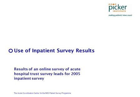 The Acute Co-ordination Centre for the NHS Patient Survey Programme Use of Inpatient Survey Results Results of an online survey of acute hospital trust.