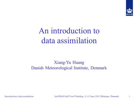 2nd GRAS SAF User Workshop, 11-13 June 2003, Helsingør, Denmark. 1Introduction to data assimilation An introduction to data assimilation Xiang-Yu Huang.