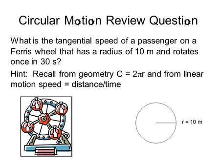 Circular M o ti o n Review Questi o n What is the tangential speed of a passenger on a Ferris wheel that has a radius of 10 m and rotates once in 30 s?