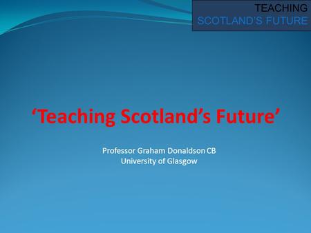 ‘Teaching Scotland’s Future’ TEACHING SCOTLAND’S FUTURE Professor Graham Donaldson CB University of Glasgow.