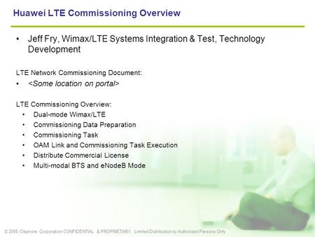 © 2006 Clearwire Corporation CONFIDENTIAL & PROPRIETARY, Limited Distribution to Authorized Persons Only Huawei LTE Commissioning Overview Jeff Fry, Wimax/LTE.