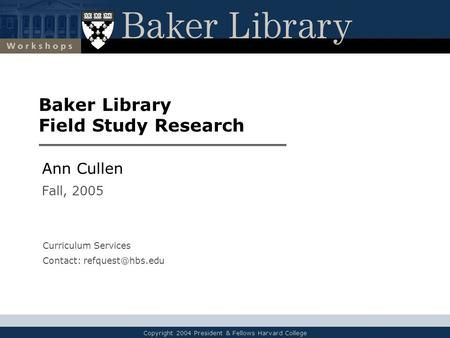 Copyright 2004 President & Fellows Harvard College Baker Library Field Study Research Ann Cullen Fall, 2005 Curriculum Services Contact: