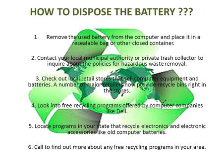 HOW TO DISPOSE THE BATTERY ??? 1.Remove the used battery from the computer and place it in a resealable bag or other closed container. 2. Contact your.