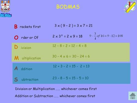 BODMAS B rackets first 3 x ( 9 – 2 ) = 3 x 7 = 21 M rder or Of 2 x 3² = 2 x 9 = 18 O ivision 12 – 8 ÷ 2 = 12 – 4 = 8 D ultiplication 30 – 4 x 6 = 30 –