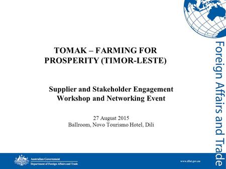 TOMAK – FARMING FOR PROSPERITY (TIMOR-LESTE) Supplier and Stakeholder Engagement Workshop and Networking Event 27 August 2015 Ballroom, Novo Tourismo Hotel,