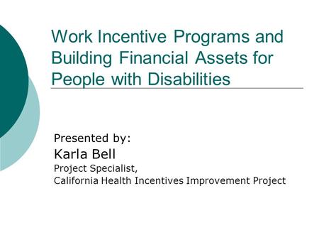Work Incentive Programs and Building Financial Assets for People with Disabilities Presented by: Karla Bell Project Specialist, California Health Incentives.