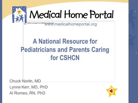 Www.medicalhomeportal.org A National Resource for Pediatricians and Parents Caring for CSHCN Chuck Norlin, MD Lynne Kerr, MD, PhD Al Romeo, RN, PhD.