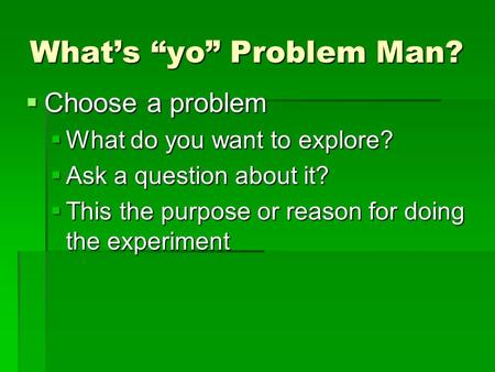 What’s “yo” Problem Man?  Choose a problem  What do you want to explore?  Ask a question about it?  This the purpose or reason for doing the experiment.