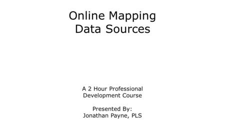 Online Mapping Data Sources A 2 Hour Professional Development Course Presented By: Jonathan Payne, PLS.