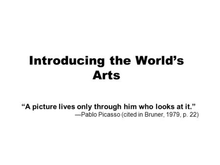 Introducing the World’s Arts “A picture lives only through him who looks at it.” —Pablo Picasso (cited in Bruner, 1979, p. 22)