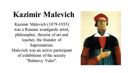 Kazimir Malevich Kazimir Malevich (1879-1935) was a Russian avantgarde artist, philosopher, theorist of art and teacher, the founder of Suprematism. Malevich.