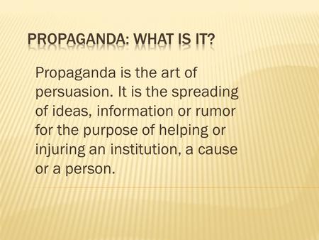 Propaganda is the art of persuasion. It is the spreading of ideas, information or rumor for the purpose of helping or injuring an institution, a cause.