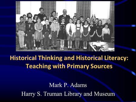 Historical Thinking and Historical Literacy: Teaching with Primary Sources Mark P. Adams Harry S. Truman Library and Museum.