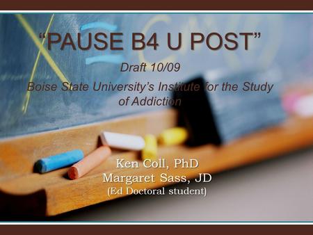 PAUSE B4 U POST “PAUSE B4 U POST” Draft 10/09 Boise State University’s Institute for the Study of Addiction Ken Coll, PhD Margaret Sass, JD (Ed Doctoral.