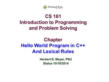 CS 161 Introduction to Programming and Problem Solving Chapter Hello World Program in C++ And Lexical Rules Herbert G. Mayer, PSU Status 10/18/2014.