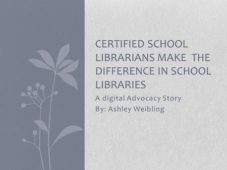 A digital Advocacy Story By: Ashley Weibling CERTIFIED SCHOOL LIBRARIANS MAKE THE DIFFERENCE IN SCHOOL LIBRARIES.