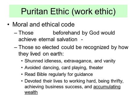 Puritan Ethic (work ethic) Moral and ethical code –Those beforehand by God would achieve eternal salvation - –Those so elected could be recognized by how.
