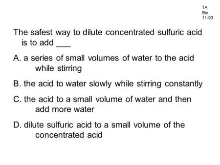 The safest way to dilute concentrated sulfuric acid is to add ___ A. a series of small volumes of water to the acid while stirring B. the acid to water.