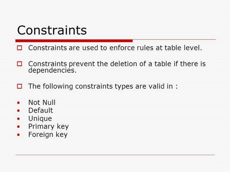 Constraints  Constraints are used to enforce rules at table level.  Constraints prevent the deletion of a table if there is dependencies.  The following.