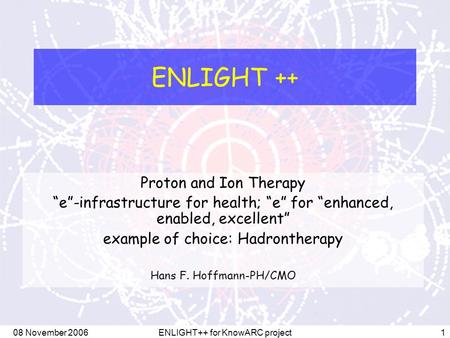 08 November 2006ENLIGHT++ for KnowARC project1 ENLIGHT ++ Proton and Ion Therapy “e”-infrastructure for health; “e” for “enhanced, enabled, excellent”