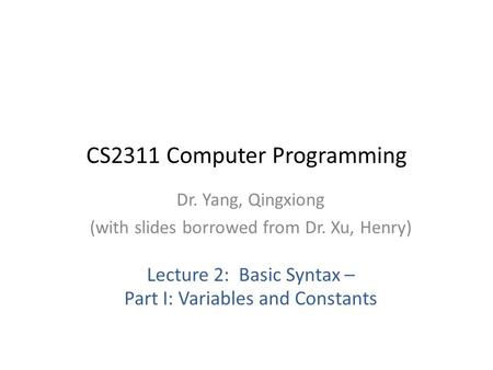 CS2311 Computer Programming Dr. Yang, Qingxiong (with slides borrowed from Dr. Xu, Henry) Lecture 2: Basic Syntax – Part I: Variables and Constants.