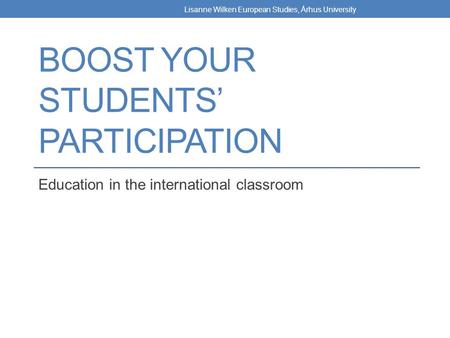 BOOST YOUR STUDENTS’ PARTICIPATION Education in the international classroom Lisanne Wilken European Studies, Århus University.