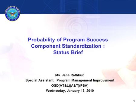1 Probability of Program Success Component Standardization : Status Brief Ms. Jane Rathbun Special Assistant, Program Management Improvement OSD(AT&L)(A&T)(PSA)