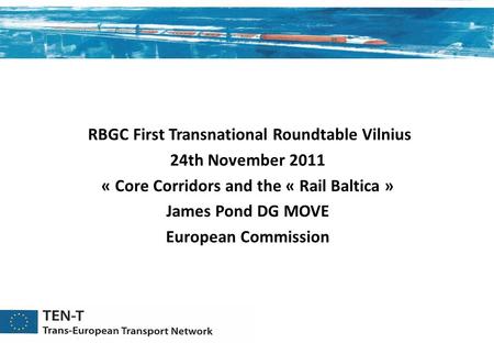 RBGC First Transnational Roundtable Vilnius 24th November 2011 « Core Corridors and the « Rail Baltica » James Pond DG MOVE European Commission.
