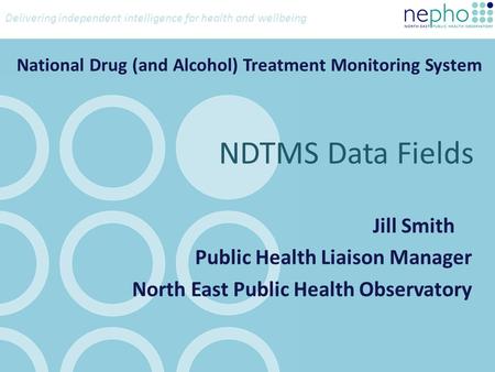Delivering independent intelligence for health and wellbeing National Drug (and Alcohol) Treatment Monitoring System Jill Smith Public Health Liaison Manager.