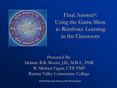 Final Answer?: Using the Game Show to Reinforce Learning in the Classroom Presented By: Melanie R.B. Morris, J.D., M.B.A., PHR W. Michael Fagan, CTP,