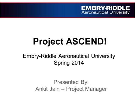 Project ASCEND! Embry-Riddle Aeronautical University Spring 2014 Presented By: Ankit Jain – Project Manager.
