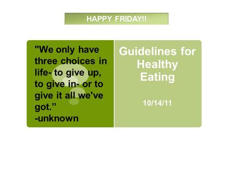 Guidelines for Healthy Eating 10/14/11 HAPPY FRIDAY!! We only have three choices in life- to give up, to give in- or to give it all we've got.” -unknown.