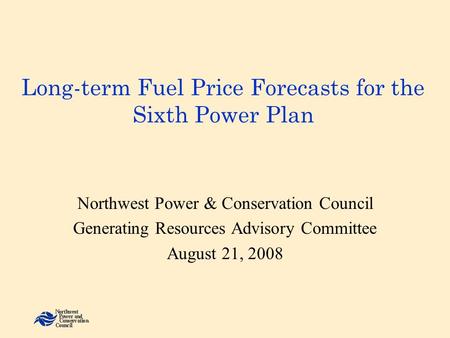 Long-term Fuel Price Forecasts for the Sixth Power Plan Northwest Power & Conservation Council Generating Resources Advisory Committee August 21, 2008.