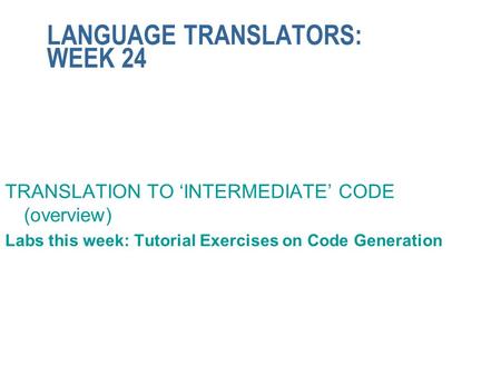 LANGUAGE TRANSLATORS: WEEK 24 TRANSLATION TO ‘INTERMEDIATE’ CODE (overview) Labs this week: Tutorial Exercises on Code Generation.
