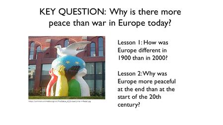 KEY QUESTION: Why is there more peace than war in Europe today? Lesson 1: How was Europe different in 1900 than in 2000? Lesson 2: Why was Europe more.