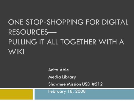 ONE STOP-SHOPPING FOR DIGITAL RESOURCES— PULLING IT ALL TOGETHER WITH A WIKI Anita Able Media Library Shawnee Mission USD #512 February 18, 2008.