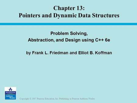 Copyright © 2007 Pearson Education, Inc. Publishing as Pearson Addison-Wesley Chapter 13: Pointers and Dynamic Data Structures Problem Solving, Abstraction,