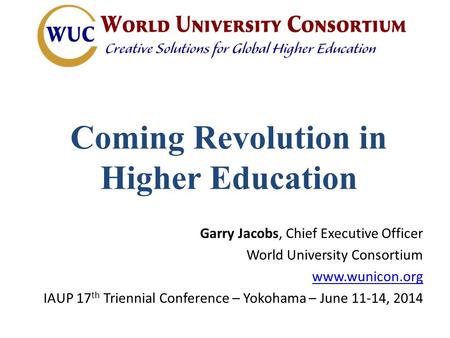 Coming Revolution in Higher Education Garry Jacobs, Chief Executive Officer World University Consortium www.wunicon.org IAUP 17 th Triennial Conference.