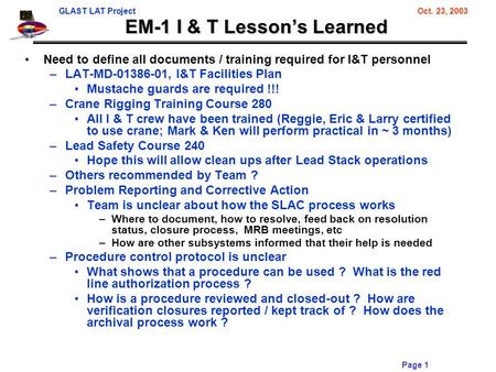 GLAST LAT ProjectOct. 23, 2003 Page 1 EM-1 I & T Lesson’s Learned Need to define all documents / training required for I&T personnel –LAT-MD-01386-01,