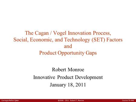 Carnegie Mellon Qatar ©2006 - 2011 Robert T. Monroe Course 70-446 The Cagan / Vogel Innovation Process, Social, Economic, and Technology (SET) Factors.