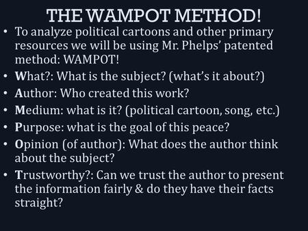 THE WAMPOT METHOD! To analyze political cartoons and other primary resources we will be using Mr. Phelps’ patented method: WAMPOT! What?: What is the subject?