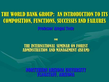 THE WORLD BANK GROUP: AN INTRODUCTION TO ITS COMPOSITION, FUNCTIONS, SUCCESSES AND FAILURES Professor Aregai Tecle FOR THE INTERNATIONAL SEMINAR ON FOREST.